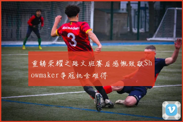 重铸荣耀之路文班赛后感慨致敬Showmaker争冠机会难得