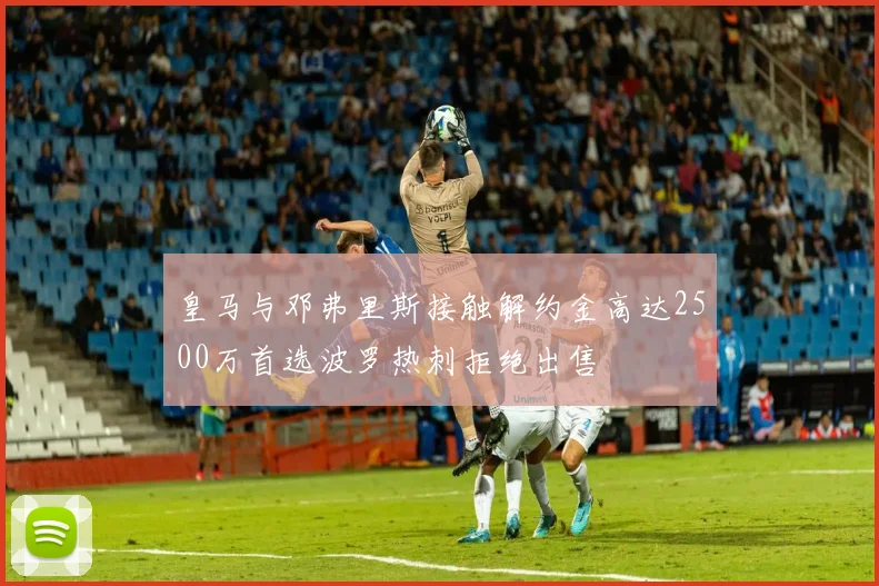 皇马与邓弗里斯接触解约金高达2500万首选波罗热刺拒绝出售