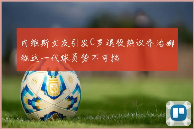 内维斯女友引发C罗退役热议乔治娜称这一代球员势不可挡
