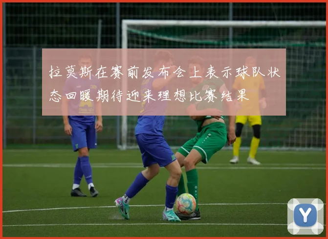 拉莫斯在赛前发布会上表示球队状态回暖期待迎来理想比赛结果