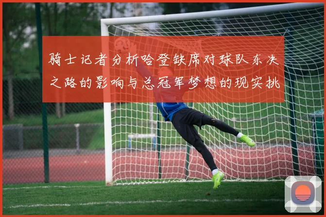 骑士记者分析哈登缺席对球队东决之路的影响与总冠军梦想的现实挑战