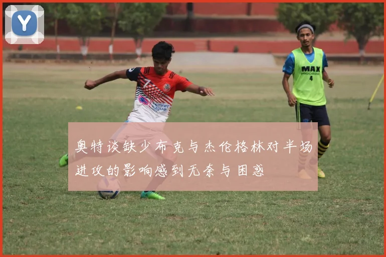 奥特谈缺少布克与杰伦格林对半场进攻的影响感到无奈与困惑