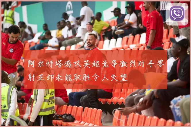 阿尔特塔感叹英超竞争激烈对手零射正却未能取胜令人失望