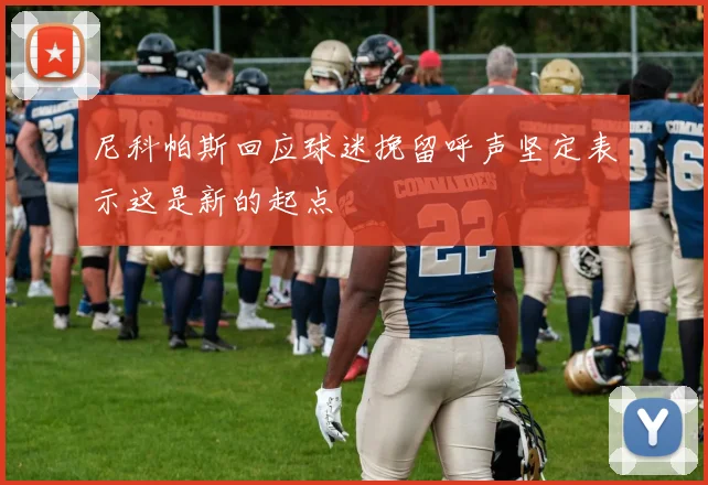 尼科帕斯回应球迷挽留呼声坚定表示这是新的起点