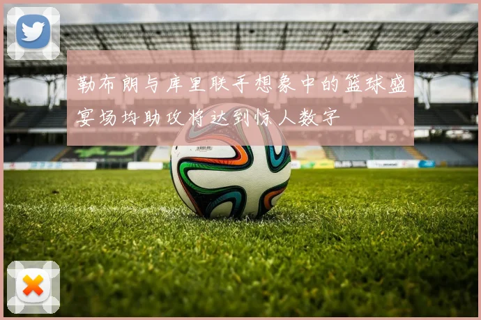 勒布朗与库里联手想象中的篮球盛宴场均助攻将达到惊人数字