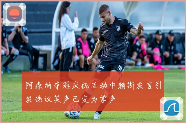 阿森纳夺冠庆祝活动中赖斯发言引发热议笑声已变为掌声
