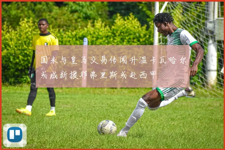国米与皇马交易传闻升温卡瓦哈尔或成新援邓弗里斯或赴西甲