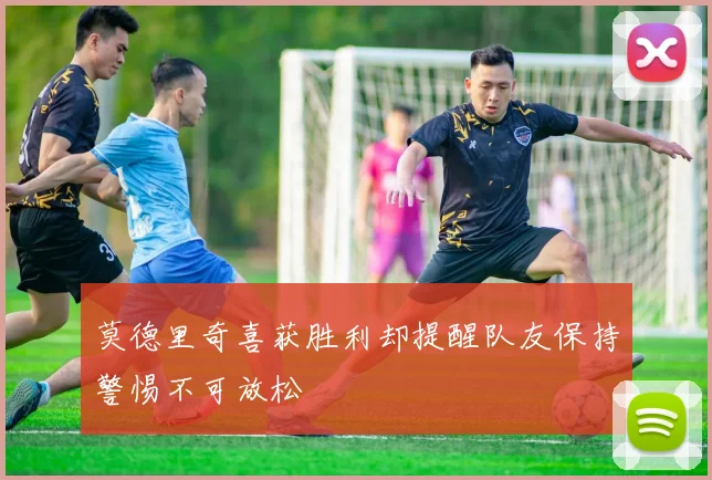 莫德里奇喜获胜利却提醒队友保持警惕不可放松