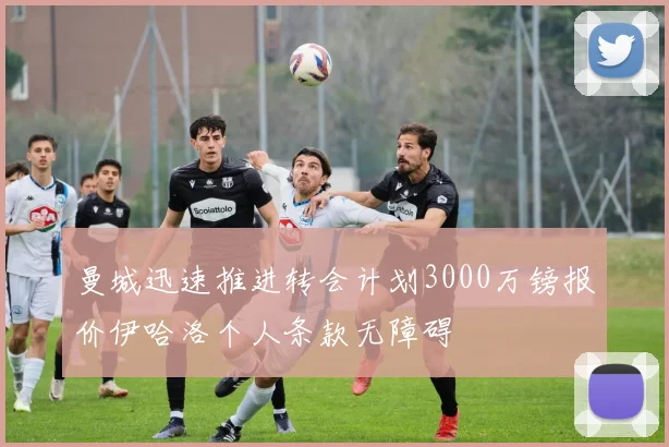 曼城迅速推进转会计划3000万镑报价伊哈洛个人条款无障碍