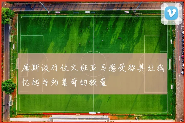 唐斯谈对位文班亚马感受称其让我忆起与约基奇的较量